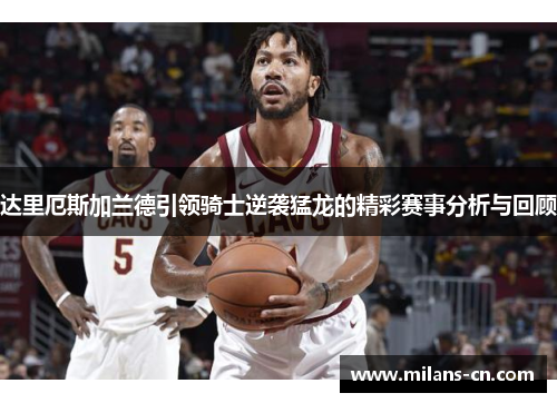 达里厄斯加兰德引领骑士逆袭猛龙的精彩赛事分析与回顾