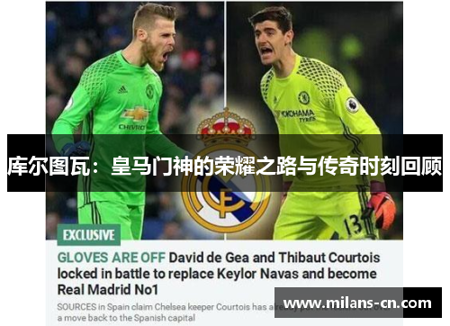 库尔图瓦：皇马门神的荣耀之路与传奇时刻回顾