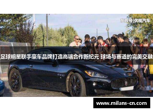 足球明星联手豪车品牌打造高端合作新纪元 球场与赛道的完美交融