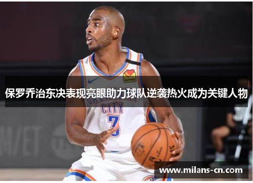 保罗乔治东决表现亮眼助力球队逆袭热火成为关键人物
