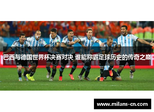 巴西与德国世界杯决赛对决 谁能称霸足球历史的传奇之巅
