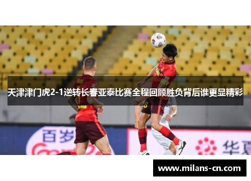 天津津门虎2-1逆转长春亚泰比赛全程回顾胜负背后谁更显精彩