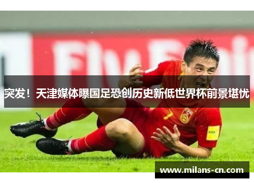 突发！天津媒体曝国足恐创历史新低世界杯前景堪忧